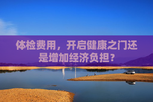 体检费用，开启健康之门还是增加经济负担？