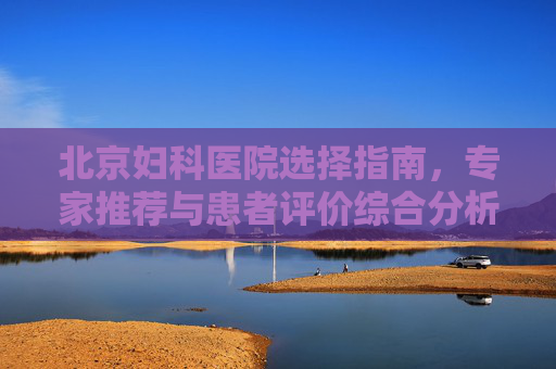 北京妇科医院选择指南，专家推荐与患者评价综合分析