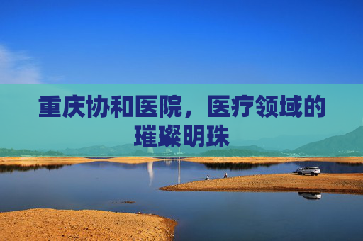 重庆协和医院，医疗领域的璀璨明珠