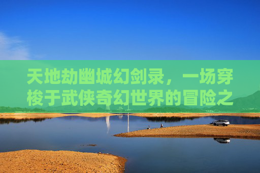 天地劫幽城幻剑录，一场穿梭于武侠奇幻世界的冒险之旅
