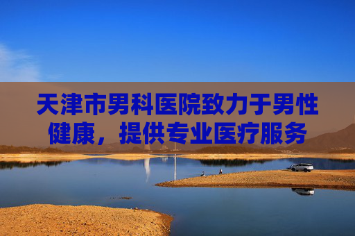 天津市男科医院致力于男性健康，提供专业医疗服务