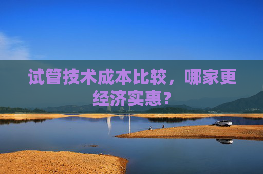 试管技术成本比较，哪家更经济实惠？