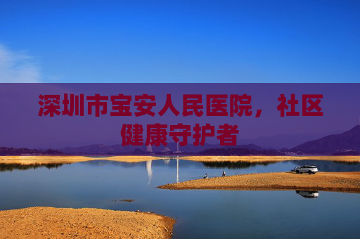 深圳市宝安人民医院，社区健康守护者