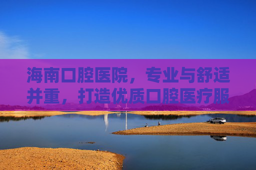 海南口腔医院，专业与舒适并重，打造优质口腔医疗服务
