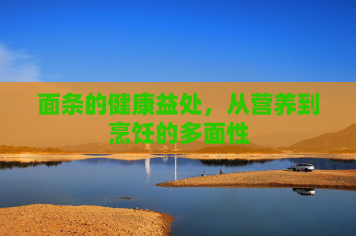 面条的健康益处，从营养到烹饪的多面性