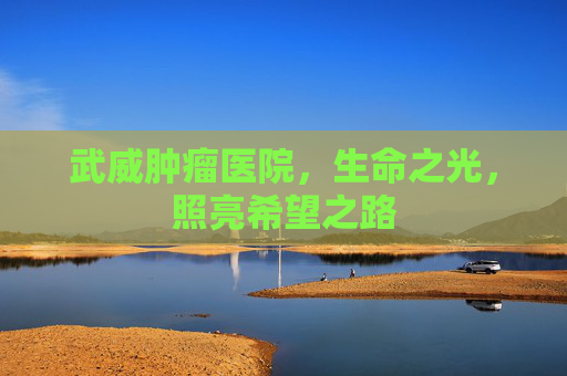 武威肿瘤医院，生命之光，照亮希望之路