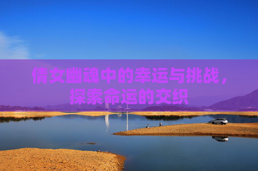 倩女幽魂中的幸运与挑战，探索命运的交织
