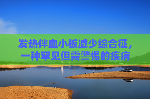 发热伴血小板减少综合征，一种罕见但需警惕的疾病