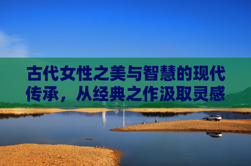古代女性之美与智慧的现代传承，从经典之作汲取灵感