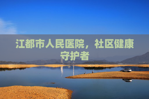 江都市人民医院,社区健康守护者 江都市人民医院,社区健康守护者