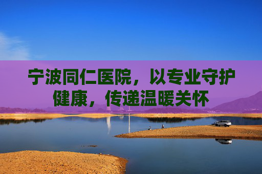 宁波同仁医院,以专业守护健康,传递温暖关怀 宁波同仁医院,以专业守护健康,传递温暖关怀