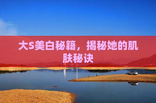 大S美白秘籍，揭秘她的肌肤秘诀