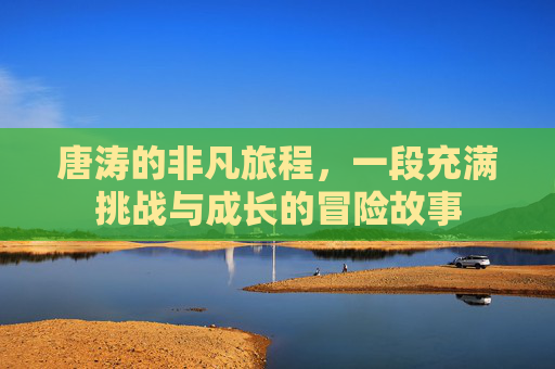 唐涛的非凡旅程，一段充满挑战与成长的冒险故事