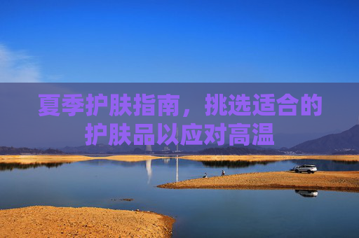 夏季护肤指南，挑选适合的护肤品以应对高温