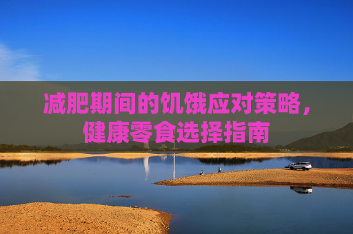 减肥期间的饥饿应对策略，健康零食选择指南