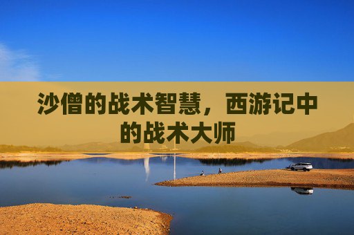 沙僧的战术智慧，西游记中的战术大师