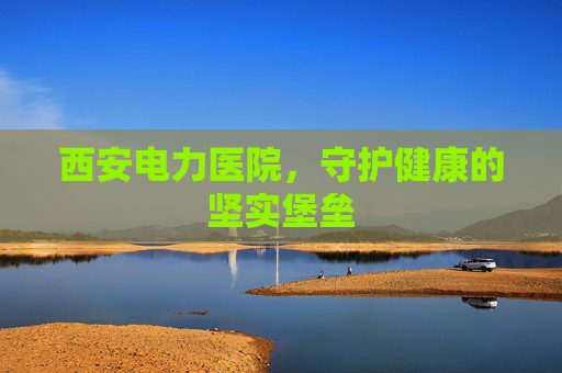 西安电力医院，守护健康的坚实堡垒