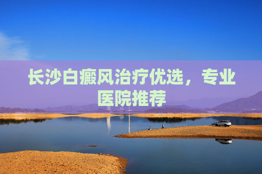 长沙白癜风治疗优选，专业医院推荐