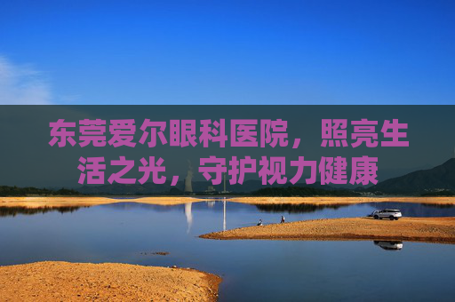 东莞爱尔眼科医院，照亮生活之光，守护视力健康