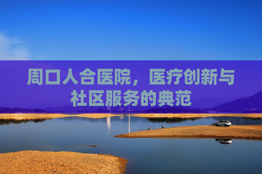周口人合医院,医疗创新与社区服务的典范 周口人合医院,医疗创新与社区服务的典范