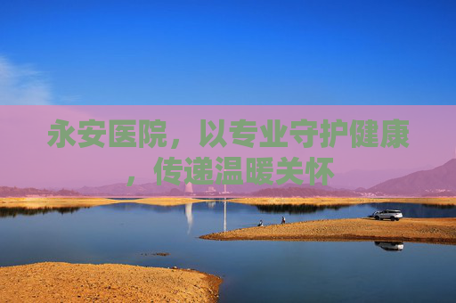 永安医院，以专业守护健康，传递温暖关怀
