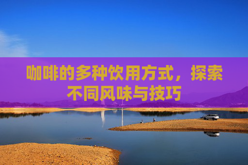 咖啡的多种饮用方式，探索不同风味与技巧