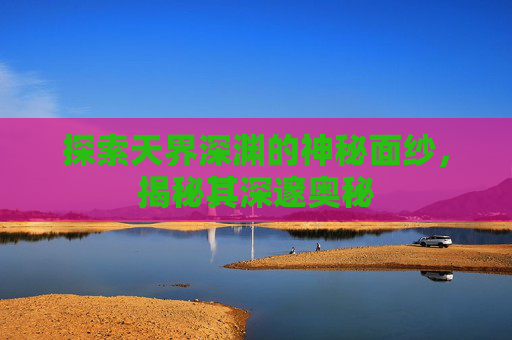 探索天界深渊的神秘面纱，揭秘其深邃奥秘