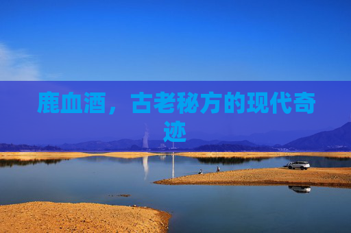 鹿血酒，古老秘方的现代奇迹