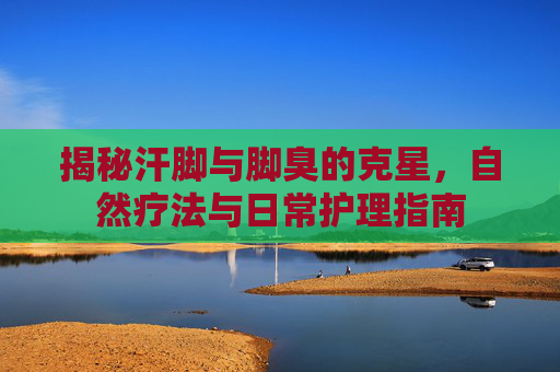 揭秘汗脚与脚臭的克星，自然疗法与日常护理指南