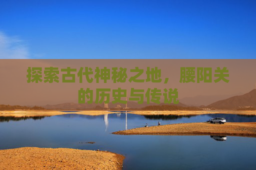 探索古代神秘之地，腰阳关的历史与传说
