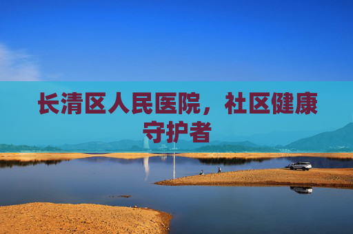 长清区人民医院，社区健康守护者