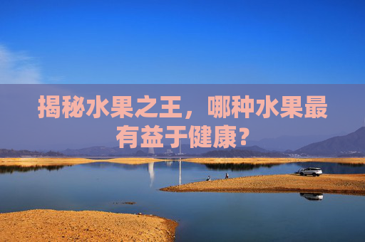 揭秘水果之王，哪种水果最有益于健康？