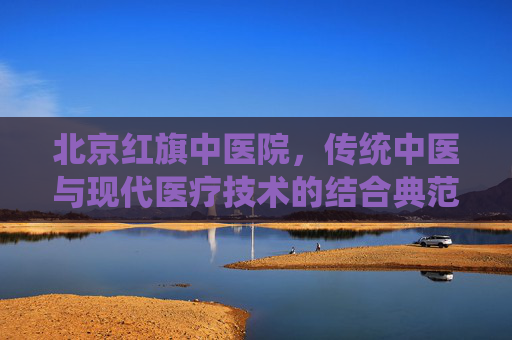北京红旗中医院，传统中医与现代医疗技术的结合典范