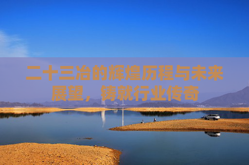 二十三冶的辉煌历程与未来展望，铸就行业传奇