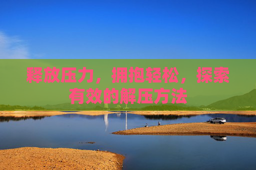 释放压力,拥抱轻松,探索有效的解压方法 释放压力,拥抱轻松,探索有效的解压方法