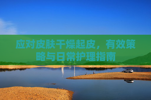 应对皮肤干燥起皮,有效策略与日常护理指南 应对皮肤干燥起皮,有效策略与日常护理指南