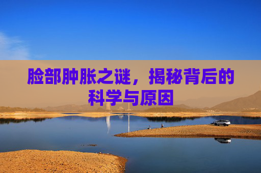 脸部肿胀之谜，揭秘背后的科学与原因