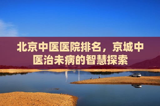 北京中医医院排名，京城中医治未病的智慧探索