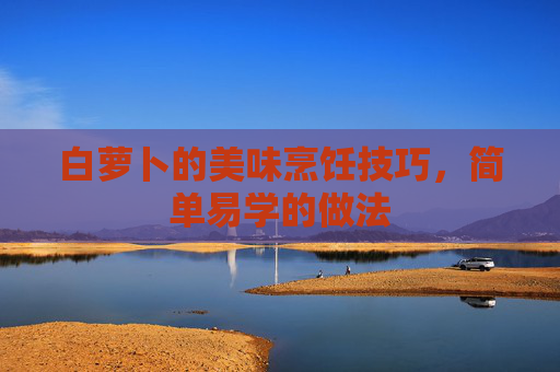 白萝卜的美味烹饪技巧，简单易学的做法