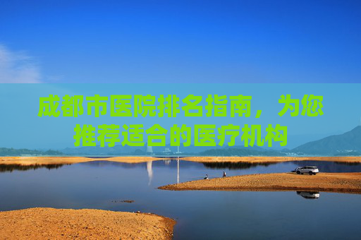 成都市医院排名指南，为您推荐适合的医疗机构