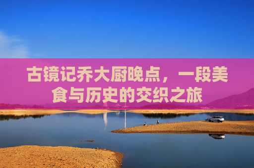 古镜记乔大厨晚点，一段美食与历史的交织之旅