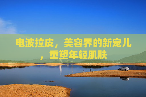 电波拉皮，美容界的新宠儿，重塑年轻肌肤
