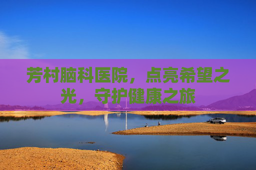 芳村脑科医院,点亮希望之光,守护健康之旅 芳村脑科医院,点亮希望之光,守护健康之旅