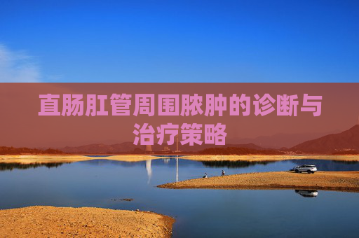 直肠肛管周围脓肿的诊断与治疗策略 直肠肛管周围脓肿的诊断与治疗策略