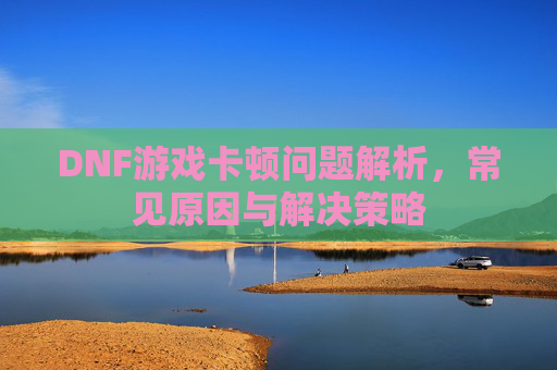 DNF游戏卡顿问题解析，常见原因与解决策略