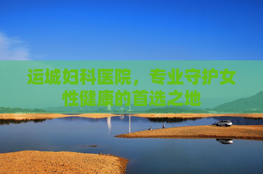 运城妇科医院，专业守护女性健康的首选之地