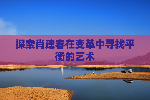 探索肖建春在变革中寻找平衡的艺术 探索肖建春在变革中寻找平衡的艺术