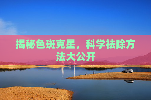 揭秘色斑克星，科学祛除方法大公开