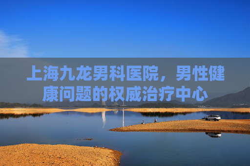 上海九龙男科医院，男性健康问题的权威治疗中心