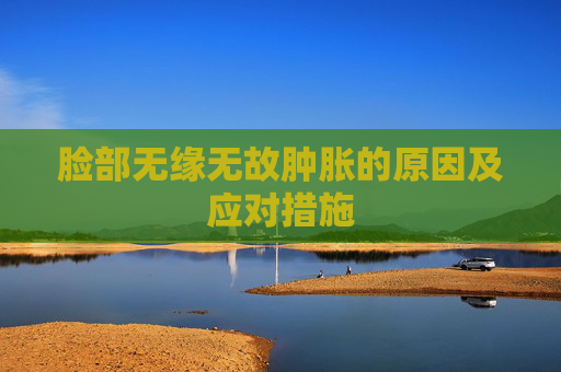 脸部无缘无故肿胀的原因及应对措施